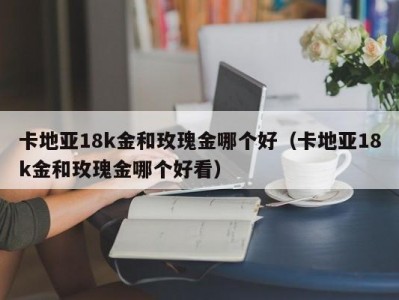 卡地亚18k金和玫瑰金哪个好（卡地亚18k金和玫瑰金哪个好看）