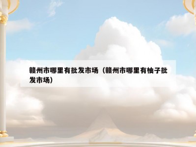 赣州市哪里有批发市场（赣州市哪里有柚子批发市场）