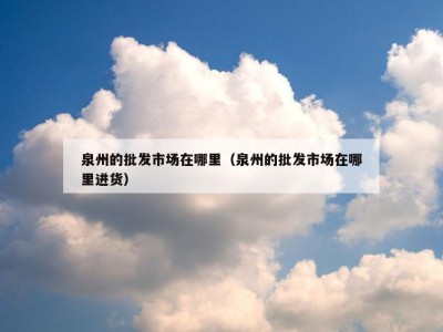泉州的批发市场在哪里（泉州的批发市场在哪里进货）