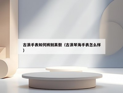 古浪手表如何辨别真假（古浪琴海手表怎么样）