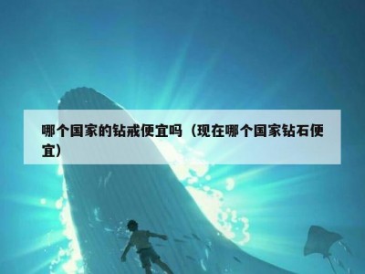 哪个国家的钻戒便宜吗（现在哪个国家钻石便宜）