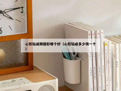心形钻戒跟圆形哪个好（心形钻戒多少钱一个）