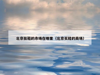 北京批鞋的市场在哪里（北京买鞋的商场）