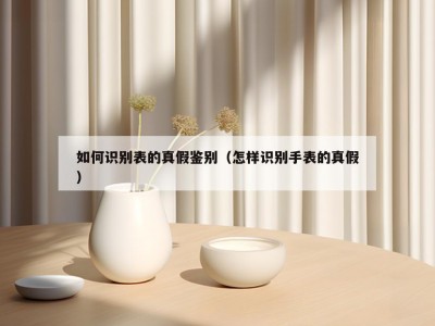如何识别表的真假鉴别（怎样识别手表的真假）
