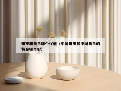 珠宝和黄金哪个保值（中国珠宝和中国黄金的黄金哪个好）