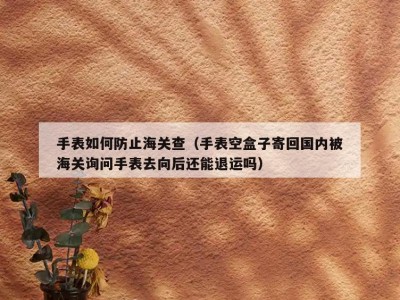 手表如何防止海关查（手表空盒子寄回国内被海关询问手表去向后还能退运吗）