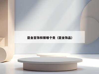 亚金首饰和银哪个贵（亚金饰品）
