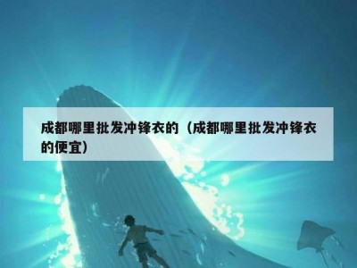 成都哪里批发冲锋衣的（成都哪里批发冲锋衣的便宜）