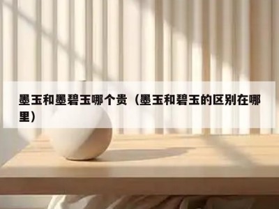 墨玉和墨碧玉哪个贵（墨玉和碧玉的区别在哪里）